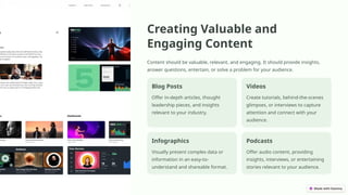 Creating Valuable and
Engaging Content
Content should be valuable, relevant, and engaging. It should provide insights,
answer questions, entertain, or solve a problem for your audience.
Blog Posts
Offer in-depth articles, thought
leadership pieces, and insights
relevant to your industry.
Videos
Create tutorials, behind-the-scenes
glimpses, or interviews to capture
attention and connect with your
audience.
Infographics
Visually present complex data or
information in an easy-to-
understand and shareable format.
Podcasts
Offer audio content, providing
insights, interviews, or entertaining
stories relevant to your audience.
 