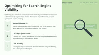 Optimizing for Search Engine
Visibility
Optimizing your content for search engines ensures that your content reaches a wider
audience through organic search results. This involves keyword research, on-page
optimization, and link building.
Keyword Research
Identify relevant keywords and phrases that your target audience uses
when searching for information related to your content.
On-Page Optimization
Optimize your content and website structure using relevant keywords to
improve visibility in search engine results.
Link Building
Earn high-quality backlinks from reputable websites to signal credibility
and authority to search engines.
 