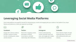 Leveraging Social Media Platforms
Social media platforms are powerful channels for distributing your content and engaging with your audience. Each platform has unique
features and audiences, so tailor your approach accordingly.
Facebook
Engage with a diverse audience
through a variety of content
formats, including posts, videos,
and live streams.
Twitter
Share short, engaging content,
participate in industry
conversations, and build
relationships with influencers.
Instagram
Create visually appealing
content, leverage stories and
reels, and engage with a highly
visual and active audience.
LinkedIn
Share industry insights, thought
leadership pieces, and connect
with professionals within your
industry.
 