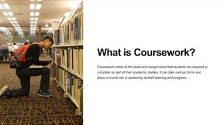 What is Coursework?
Coursework refers to the tasks and assignments that students are required to
complete as part of their academic studies. It can take various forms and
plays a crucial role in assessing student learning and progress.
 