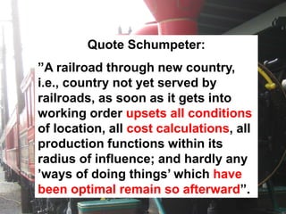Quote Schumpeter:
”A railroad through new country,
i.e., country not yet served by
railroads, as soon as it gets into
working order upsets all conditions
of location, all cost calculations, all
production functions within its
radius of influence; and hardly any
’ways of doing things’ which have
been optimal remain so afterward”.
 