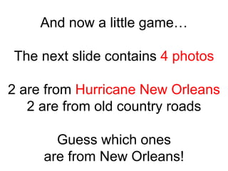 And now a little game…

The next slide contains 4 photos

2 are from Hurricane New Orleans
   2 are from old country roads

       Guess which ones
     are from New Orleans!
 