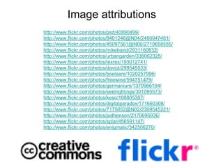 Image attributions
http://www.flickr.com/photos/psd/40890499/
http://www.flickr.com/photos/8401248@N04/2480947481/
http://www.flickr.com/photos/45097561@N00/2719658555/
http://www.flickr.com/photos/mikebaird/2931160632/
http://www.flickr.com/photos/urbangarden/336062325/
http://www.flickr.com/photos/lexrex/193012741/
http://www.flickr.com/photos/davipt/299545533/
http://www.flickr.com/photos/boelaars/1020257996/
http://www.flickr.com/photos/freewine/594751479/
http://www.flickr.com/photos/germanium/1370966194/
http://www.flickr.com/photos/seeingthings/301095573/
http://www.flickr.com/photos/keso/108805307/
http://www.flickr.com/photos/digitalparadox/171660308/
http://www.flickr.com/photos/7175652@N02/2309545221/
http://www.flickr.com/photos/pathenson/2170695936/
http://www.flickr.com/photos/splat/456591147/
http://www.flickr.com/photos/enigmatic/342506270/
 