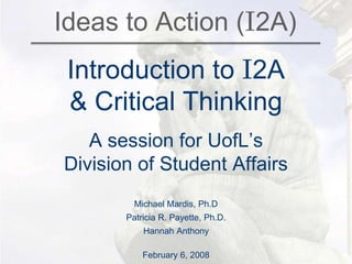 Ideas to Action (I2A)
Introduction to I2A
& Critical Thinking
A session for UofL’s
Division of Student Affairs
Michael Mardis, Ph.D
Patricia R. Payette, Ph.D.
Hannah Anthony
February 6, 2008
 