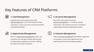 Key Features of CRM Platforms
1. Lead Management
Organize your entire sales process with
lead management. From initial inquiry through
conversion—so you can track, nurture and qualify
every lead effectively.
2. Accounts Management
Get a 360° view of each customer
account management, i.e. customer history,
interactions, key contacts and more—to deepen
relationships and spot upsell opportunities.
3. Opportunity Management
With our opportunity management system, we
customize and manage multiple sales funnels
simultaneously, adapting on the fly to shifting
priorities and market conditions.
4. Contacts Management
Keep all contact management information organized
in one place, so your team spends less time
searching and more time building rapport.
 