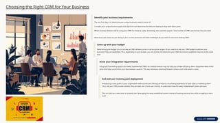 Choosing the Right CRM for Your Business
Identify your business requirements
The very first step is to determine your unique business needs in terms of:
Consider your unique business goals and objectives and determine the features helping to align with these goals.
Which business divisions will be using your CRM? For instance, sales, marketing, and customer support. Total number of CRM user licenses that you need.
What exact pain areas are you facing in your current processes and what challenges do you want to overcome utilizing CRM?
Come up with your budget
Determining your budget is a crucial step as CRM software comes in various price ranges. All you need is to set your CRM budget to address your
business’s financial capabilities. Thus, depending on your budget, you can choose and determine your CRM’s functional capabilities required at the initial
level.
Know your integration requirements
Using both the existing system and newly implemented CRM in an isolated manner may not help you achieve efficiency. Here, integration takes a vital
place that helps synchronize your data between systems. This also eliminates switching between systems each time when in need.
End-end user training post deployment
Introducing a new system in your organization without end-user training can lead to a frustrating experience for your sales or marketing team.
Thus, ask your CRM provider whether they will take care of end-user training to understand how the newly implemented system will work.
This can help your sales team to instantly start leveraging the newly established system instead of wasting precious time while struggling to learn
itself.
 