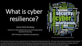 What is cyber
resilience?
Aaron Clark-Ginsberg
Center for International Security and Cooperation,
Stanford University
2017 Frontiers in Resilience Symposium
This material is based upon work supported by the U.S. Department of Homeland Security. The views and conclusions contained in this material
are those of the authors and should not be interpreted as necessarily representing the official policies, either expressed or implied, of the U.S.
Department of Homeland Security. The author would like to thank the U.S. Department of Homeland Security for its support.
Word cloud created from texts analyzed for this study
 
