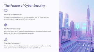 The Future of Cyber Security
Artificial Intelligence (AI)
AI-powered security solutions are increasingly being used for threat detection,
anomaly analysis, and proactive defense mechanisms.
Blockchain Technology
Blockchain offers secure and transparent data storage and transaction processing,
enhancing data security and preventing tampering.
Quantum Computing
Quantum computing has the potential to revolutionize cryptography and develop
more robust security solutions against advanced cyber threats.
 