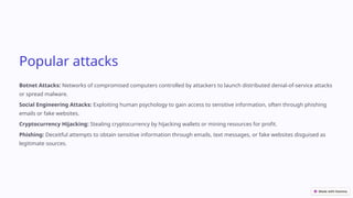 Popular attacks
Botnet Attacks: Networks of compromised computers controlled by attackers to launch distributed denial-of-service attacks
or spread malware.
Social Engineering Attacks: Exploiting human psychology to gain access to sensitive information, often through phishing
emails or fake websites.
Cryptocurrency Hijacking: Stealing cryptocurrency by hijacking wallets or mining resources for profit.
Phishing: Deceitful attempts to obtain sensitive information through emails, text messages, or fake websites disguised as
legitimate sources.
 