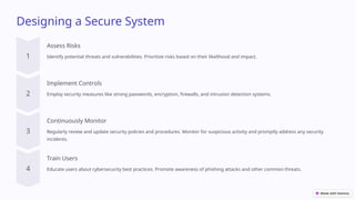Designing a Secure System
Assess Risks
Identify potential threats and vulnerabilities. Prioritize risks based on their likelihood and impact.
Implement Controls
Employ security measures like strong passwords, encryption, firewalls, and intrusion detection systems.
Continuously Monitor
Regularly review and update security policies and procedures. Monitor for suspicious activity and promptly address any security
incidents.
Train Users
Educate users about cybersecurity best practices. Promote awareness of phishing attacks and other common threats.
 