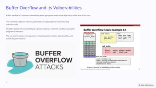 Buffer Overflow and its Vulnerabilities
Buffer overflow is a common vulnerability where a program writes more data into a buffer than it can hold.
This overwrites adjacent memory, potentially corrupting data or even executing
malicious code.
Attackers exploit this vulnerability by injecting malicious code into a buffer, causing the
program to execute it.
This can lead to various consequences, including system crashes, data breaches, and
even full system takeove
r.
 