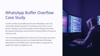 WhatsApp Buffer Overflow
Case Study
A buffer overflow vulnerability was found in WhatsApp's code. This
vulnerability allowed attackers to remotely execute code on users'
devices. Attackers could send specially crafted messages that, when
processed by WhatsApp, would overwrite memory buffers and execute
malicious code.
This vulnerability highlighted the importance of thorough code review
and security testing to prevent such exploitable flaws. WhatsApp
addressed the vulnerability with a security update, urging users to
update their apps to mitigate the risk.
 