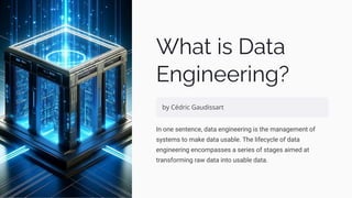 What is Data
Engineering?
by Cédric Gaudissart
In one sentence, data engineering is the management of
systems to make data usable. The lifecycle of data
engineering encompasses a series of stages aimed at
transforming raw data into usable data.
 