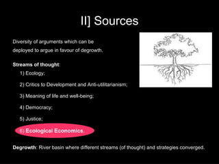 II] Sources
Diversity of arguments which can be
deployed to argue in favour of degrowth.

Streams of thought:
   1) Ecology;

   2) Critics to Development and Anti-utilitarianism;

   3) Meaning of life and well-being;

   4) Democracy;

   5) Justice;

   6) Ecological Economics.


Degrowth: River basin where different streams (of thought) and strategies converged.
 