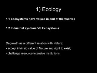 1) Ecology
1.1 Ecosystems have values in and of themselves


1.2 Industrial systems VS Ecosystems




Degrowth as a different relation with Nature:
- accept intrinsic value of Nature and right to exist;
- challenge resource-intensive institutions.
 