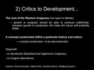 2) Critics to Development...
The core of the Western imaginary (not open to debate)
   → growth or progress should be able to continue indefinitely,
    constant growth of production will make the future self-evidently
    better.


A concept constructed within a particular history and culture
       −   → a social construction to be deconstructed

Degrowth
- to decolonize (liberalize) the hegemonic imaginary;
- to imagine alternatives.


Authors: Arturo Escobar, Gilbert Rist, Vandana Shiva, Wolfgang Sachs,...
 
