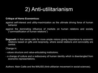 2) Anti-utilitarianism
Critique of Homo Economicus:
against self-interest and utility-maximization as the ultimate driving force of human
  behavior
against the dominating influence of markets on human relations and society
  (”commodification of human relations”)


Degrowth in that sense calls for more ample visions giving importance to economic
  relations based on gifts and reciprocity, where social relations and conviviality are
  central.
Change in:
- values structure and value-articulating institutions;
- a change of culture and a rediscovery of human identity which is disentangled from
   economic representations.


Authors: Alain Caille and the MAUSS (Anti-utilitarian movement in social sciences).
 