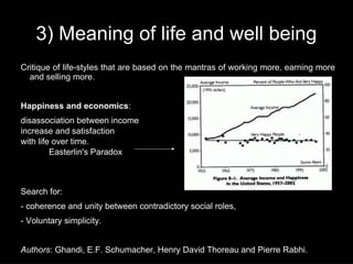 3) Meaning of life and well being
Critique of life-styles that are based on the mantras of working more, earning more
  and selling more.


Happiness and economics:
disassociation between income
increase and satisfaction
with life over time.
         Easterlin's Paradox



Search for:
- coherence and unity between contradictory social roles,
- Voluntary simplicity.


Authors: Ghandi, E.F. Schumacher, Henry David Thoreau and Pierre Rabhi.
 