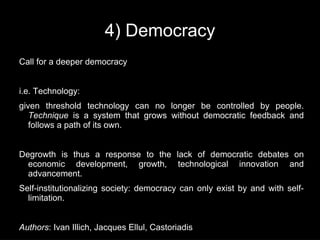 4) Democracy
Call for a deeper democracy


i.e. Technology:
given threshold technology can no longer be controlled by people.
   Technique is a system that grows without democratic feedback and
   follows a path of its own.


Degrowth is thus a response to the lack of democratic debates on
  economic development, growth, technological innovation and
  advancement.
Self-institutionalizing society: democracy can only exist by and with self-
  limitation.


Authors: Ivan Illich, Jacques Ellul, Castoriadis
 