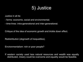 5) Justice
Justice in all its:
- forms: economic, social and environmental;
- time-lines: intra-generational and inter-generational.


Critique of the idea of economic growth and trickle down effect.


Redistribution (degrowth of inequalities).


Environmentalism: rich or poor people?


If western society used less natural resources and wealth was equally
   distributed, misery could be overcome and equality would be feasible.
 