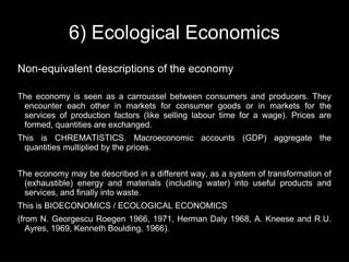 6) Ecological Economics
Non-equivalent descriptions of the economy

The economy is seen as a carroussel between consumers and producers. They
 encounter each other in markets for consumer goods or in markets for the
 services of production factors (like selling labour time for a wage). Prices are
 formed, quantities are exchanged.
This is CHREMATISTICS. Macroeconomic accounts (GDP) aggregate the
 quantities multiplied by the prices.


The economy may be described in a different way, as a system of transformation of
 (exhaustible) energy and materials (including water) into useful products and
 services, and finally into waste.
This is BIOECONOMICS / ECOLOGICAL ECONOMICS
(from N. Georgescu Roegen 1966, 1971, Herman Daly 1968, A. Kneese and R.U.
   Ayres, 1969, Kenneth Boulding, 1966).
 