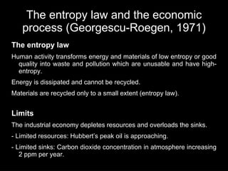 The entropy law and the economic
   process (Georgescu-Roegen, 1971)
The entropy law
Human activity transforms energy and materials of low entropy or good
  quality into waste and pollution which are unusable and have high-
  entropy.
Energy is dissipated and cannot be recycled.
Materials are recycled only to a small extent (entropy law).


Limits
The industrial economy depletes resources and overloads the sinks.
- Limited resources: Hubbert’s peak oil is approaching.
- Limited sinks: Carbon dioxide concentration in atmosphere increasing
   2 ppm per year.
 