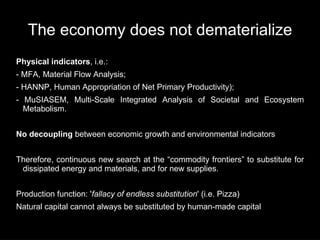 The economy does not dematerialize
Physical indicators, i.e.:
- MFA, Material Flow Analysis;
- HANNP, Human Appropriation of Net Primary Productivity);
- MuSIASEM, Multi-Scale Integrated Analysis of Societal and Ecosystem
  Metabolism.


No decoupling between economic growth and environmental indicators


Therefore, continuous new search at the “commodity frontiers” to substitute for
 dissipated energy and materials, and for new supplies.


Production function: 'fallacy of endless substitution' (i.e. Pizza)
Natural capital cannot always be substituted by human-made capital
 
