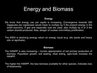 Energy and Biomass
                                     Energy
We know that energy use per capita is increasing. Convergence towards 300
 Gigajoules per capita/year would mean to multiply by 5 the present energy in the
 world economy. If gas and especially coal are used, also multiply by 4 or 5 the
 carbon dioxide produced. Also, danger of nuclear civil-military proliferation.


The EROI is declining (energy return on energy input) (e.g. oils sands and heavy
 oils, or agrofuels).


                                    Biomass
The HANPP is also increasing – human appropriation of net primary production of
 biomass. Population growth, soil sealing, meat eating, agro-fuels increase the
 HANPP.


The higher the HANPP, the less biomass available for other species. Indicates loss
 of biodiversity.
 