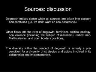 Sources: discussion
Degrowth makes sense when all sources are taken into account
  and combined (i.e. we don't want an eco-dictatoship).


Other flows into the river of degrowth: feminism, political ecology,
  non violence (including the critique of militarism), radical neo-
  Malthusianism and open borders positions,


The diversity within the concept of degrowth is actually a pre-
  condition for a diversity of strategies and actors involved in its
  deliberation and implementation.
 