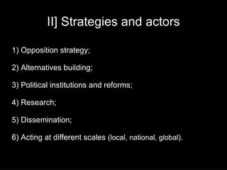 II] Strategies and actors

1) Opposition strategy;

2) Alternatives building;

3) Political institutions and reforms;

4) Research;

5) Dissemination;

6) Acting at different scales (local, national, global).
 
