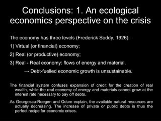 Conclusions: 1. An ecological
economics perspective on the crisis
The economy has three levels (Frederick Soddy, 1926):
1) Virtual (or financial) economy;
2) Real (or productive) economy;
3) Real - Real economy: flows of energy and material.
       → Debt-fuelled economic growth is unsustainable.

The financial system confuses expansion of credit for the creation of real
  wealth, while the real economy of energy and materials cannot grow at the
  interest rate necessary to pay off debts.
As Georgescu-Roegen and Odum explain, the available natural resources are
  actually decreasing. The increase of private or public debts is thus the
  perfect recipe for economic crises.
 