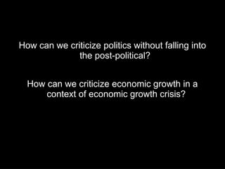 How can we criticize politics without falling into
              the post-political?


  How can we criticize economic growth in a
      context of economic growth crisis?
 