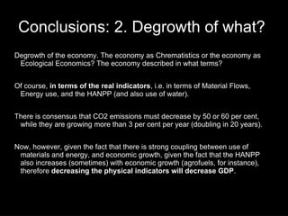 Conclusions: 2. Degrowth of what?
Degrowth of the economy. The economy as Chrematistics or the economy as
 Ecological Economics? The economy described in what terms?


Of course, in terms of the real indicators, i.e. in terms of Material Flows,
 Energy use, and the HANPP (and also use of water).


There is consensus that CO2 emissions must decrease by 50 or 60 per cent,
 while they are growing more than 3 per cent per year (doubling in 20 years).


Now, however, given the fact that there is strong coupling between use of
 materials and energy, and economic growth, given the fact that the HANPP
 also increases (sometimes) with economic growth (agrofuels, for instance),
 therefore decreasing the physical indicators will decrease GDP.
 