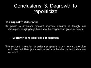 Conclusions: 3. Degrowth to
               repoliticize
The originality of degrowth:
Its power to articulate different sources, streams of thought and
   strategies, bringing together a vast heterogeneous group of actors.


   → Degrowth to re-politicize our societies


The sources, strategies or political proposals it puts forward are often
  not new, but their juxtaposition and combination is innovative and
  coherent.
 