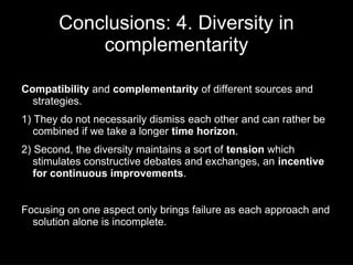 Conclusions: 4. Diversity in
           complementarity

Compatibility and complementarity of different sources and
  strategies.
1) They do not necessarily dismiss each other and can rather be
   combined if we take a longer time horizon.
2) Second, the diversity maintains a sort of tension which
   stimulates constructive debates and exchanges, an incentive
   for continuous improvements.


Focusing on one aspect only brings failure as each approach and
  solution alone is incomplete.
 