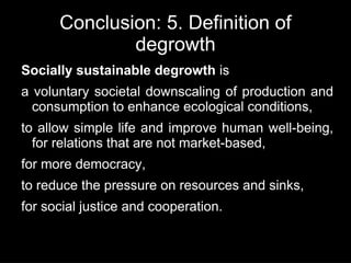 Conclusion: 5. Definition of
              degrowth
Socially sustainable degrowth is
a voluntary societal downscaling of production and
  consumption to enhance ecological conditions,
to allow simple life and improve human well-being,
  for relations that are not market-based,
for more democracy,
to reduce the pressure on resources and sinks,
for social justice and cooperation.
 
