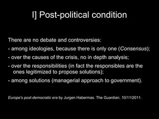 I] Post-political condition

There are no debate and controversies:
- among ideologies, because there is only one (Consensus);
- over the causes of the crisis, no in depth analysis;
- over the responsibilities (in fact the responsibles are the
   ones legitimized to propose solutions);
- among solutions (managerial approach to government).


Europe's post-democratic era by Jurgen Habermas. The Guardian, 10/11/2011.
 