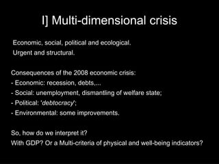 I] Multi-dimensional crisis
Economic, social, political and ecological.
Urgent and structural.


Consequences of the 2008 economic crisis:
- Economic: recession, debts,...
- Social: unemployment, dismantling of welfare state;
- Political: 'debtocracy';
- Environmental: some improvements.


So, how do we interpret it?
With GDP? Or a Multi-criteria of physical and well-being indicators?
 