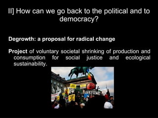 II] How can we go back to the political and to
                democracy?

Degrowth: a proposal for radical change

Project of voluntary societal shrinking of production and
  consumption for social justice and ecological
  sustainability.
 