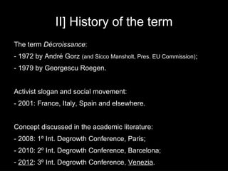 II] History of the term
The term Décroissance:
- 1972 by André Gorz (and Sicco Mansholt, Pres. EU Commission);
- 1979 by Georgescu Roegen.


Activist slogan and social movement:
- 2001: France, Italy, Spain and elsewhere.


Concept discussed in the academic literature:
- 2008: 1º Int. Degrowth Conference, Paris;
- 2010: 2º Int. Degrowth Conference, Barcelona;
- 2012: 3º Int. Degrowth Conference, Venezia.
 