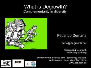 What is Degrowth?
Complementarity in diversity




                           Federico Demaria

                                fede@degrowth.net

                                 Research & Degrowth
                                   www.degrowth.org

        Environmental Science and Technology Institute,
                   Autonomous University of Barcelona
                                     www.eco2bcn.es
 