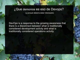 ¿Que  demonios  es eso de Devops?    (y porqué debería estar interesado) DevOps is a response to the growing awareness that there is a disconnect between what is traditionally considered development activity and what is traditionally considered operations activity.  