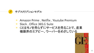 13
サブスクリプションモデル
◉ Amazon Prime , Netﬂix , Youtube Premium
◉ Slack , Ofﬁce 365.G Suite
◉ GEはモノを売らずにサービスを売ることで、産業
機器界のエアビー、ウーバーをめざしている
 
