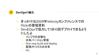 22
DevOpsの誕生
◉ きっかけは2009年Velocityカンファレンスでの
Flickrの登壇資料
◉ DevとOpsで協力して1日10回デプロイできるよう
にしたよ
○ インフラの自動化
○ 共有バージョン管理
○ One step build and deploy
○ 監視メトリクスの共有
○ etc
 