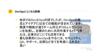 DevOpsによくある誤解
32
◉ 始まりはDevとOpsの話でしたが、DevOpsの概
念とアイデアには全ての職能が含まれています
◉ 職責や職能が違うチーム同士がコミュニケーショ
ンを改善し、目標のために共同作業するという考
えは、企業のどこにでも活用できる
◉ 最も効果的にDevOpsをやるには、セキュリティ、
QA、サポート、法務など全てを考慮に入れると
良い
 