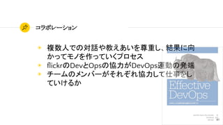 46
コラボレーション
◉ 複数人での対話や教えあいを尊重し、結果に向
かってモノを作っていくプロセス
◉ ﬂickrのDevとOpsの協力がDevOps運動の発端
◉ チームのメンバーがそれぞれ協力して仕事をし
ていけるか
 