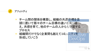 48
アフィニティ
◉ チーム間の関係を構築し、組織の共通目標を念
頭に置いて個々のチーム目標の違いを乗り越
え、共感を育て、他のチームの人からも学習する
プロセス
◉ 組織間だけでなく企業間も越えてコミュニティを
形成していこう
 