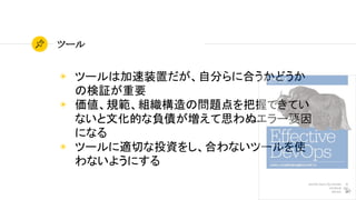 50
ツール
◉ ツールは加速装置だが、自分らに合うかどうか
の検証が重要
◉ 価値、規範、組織構造の問題点を把握できてい
ないと文化的な負債が増えて思わぬエラー要因
になる
◉ ツールに適切な投資をし、合わないツールを使
わないようにする
 