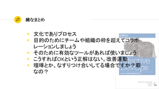 54
雑なまとめ
◉ 文化でありプロセス
◉ 目的のためにチームや組織の枠を超えてコラボ
レーションしましょう
◉ そのために有効なツールがあれば使いましょう
◉ こうすればOKという正解はない。改善運動
◉ 喧嘩とか、なすりつけ合いしてる場合ですか？暇
なの？
 