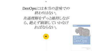 “
DevOpsには本当の意味での
終わりはない。
共通理解をずっと維持しなが
ら、絶えず刷新していかなけ
ればならない。
56
 